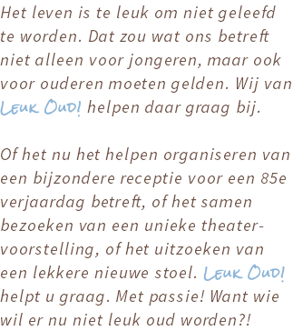 Het leven is te leuk om niet geleefd te worden. Dat zou wat ons betreft niet alleen voor jongeren, maar ook voor ouderen moeten gelden. Wij van Leuk Oud! helpen daar graag bij. Of het nu het helpen organiseren van een bijzondere receptie voor een 85e verjaardag betreft, of het samen bezoeken van een unieke theater-voorstelling, of het uitzoeken van een lekkere nieuwe stoel. Leuk Oud! helpt u graag. Met passie! Want wie wil er nu niet leuk oud worden?!