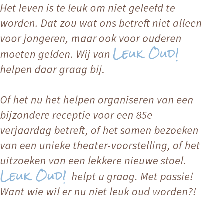 Het leven is te leuk om niet geleefd te worden. Dat zou wat ons betreft niet alleen voor jongeren, maar ook voor ouderen moeten gelden. Wij van Leuk Oud! helpen daar graag bij. Of het nu het helpen organiseren van een bijzondere receptie voor een 85e verjaardag betreft, of het samen bezoeken van een unieke theater-voorstelling, of het uitzoeken van een lekkere nieuwe stoel. Leuk Oud! helpt u graag. Met passie! Want wie wil er nu niet leuk oud worden?!